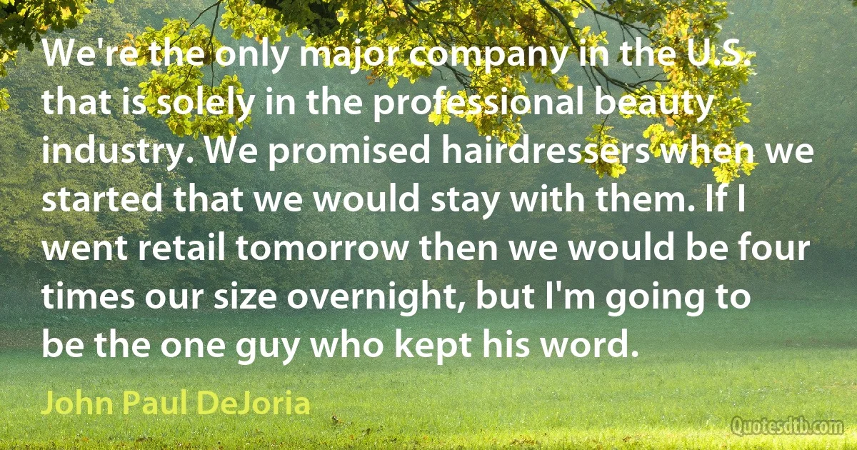 We're the only major company in the U.S. that is solely in the professional beauty industry. We promised hairdressers when we started that we would stay with them. If I went retail tomorrow then we would be four times our size overnight, but I'm going to be the one guy who kept his word. (John Paul DeJoria)