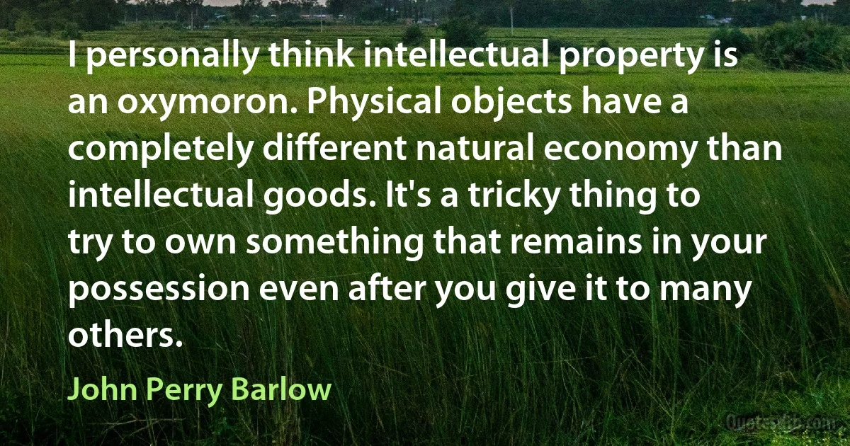 I personally think intellectual property is an oxymoron. Physical objects have a completely different natural economy than intellectual goods. It's a tricky thing to try to own something that remains in your possession even after you give it to many others. (John Perry Barlow)