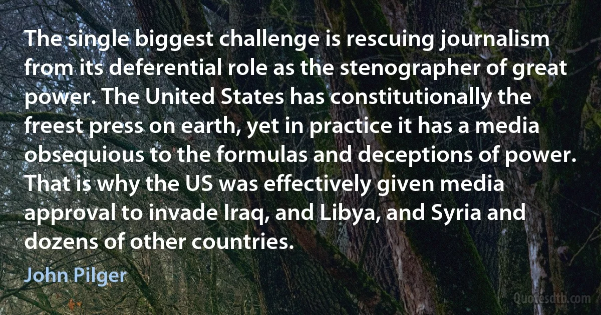 The single biggest challenge is rescuing journalism from its deferential role as the stenographer of great power. The United States has constitutionally the freest press on earth, yet in practice it has a media obsequious to the formulas and deceptions of power. That is why the US was effectively given media approval to invade Iraq, and Libya, and Syria and dozens of other countries. (John Pilger)