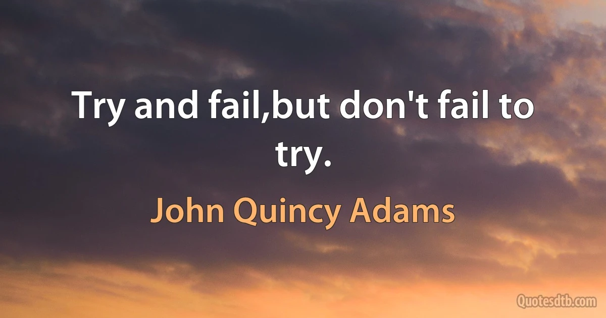 Try and fail,but don't fail to try. (John Quincy Adams)