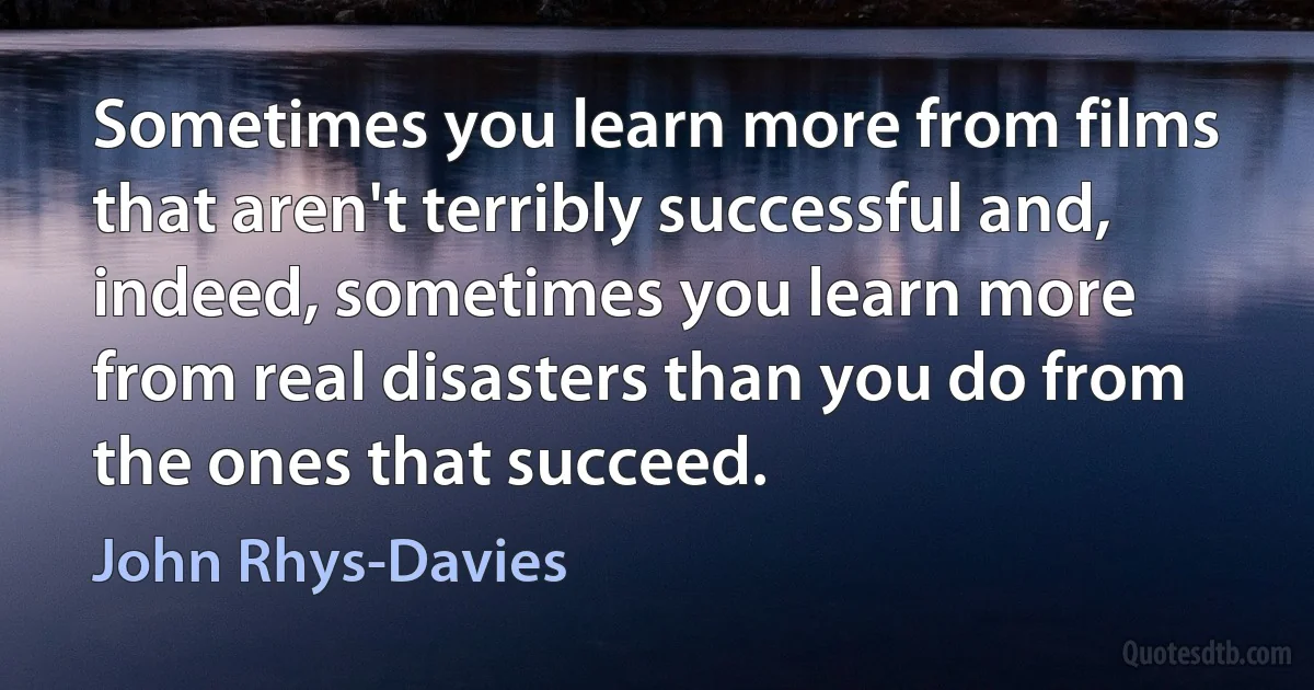 Sometimes you learn more from films that aren't terribly successful and, indeed, sometimes you learn more from real disasters than you do from the ones that succeed. (John Rhys-Davies)