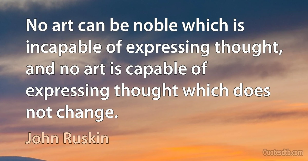 No art can be noble which is incapable of expressing thought, and no art is capable of expressing thought which does not change. (John Ruskin)