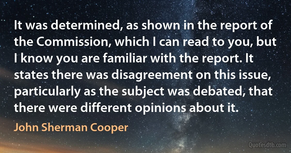 It was determined, as shown in the report of the Commission, which I can read to you, but I know you are familiar with the report. It states there was disagreement on this issue, particularly as the subject was debated, that there were different opinions about it. (John Sherman Cooper)