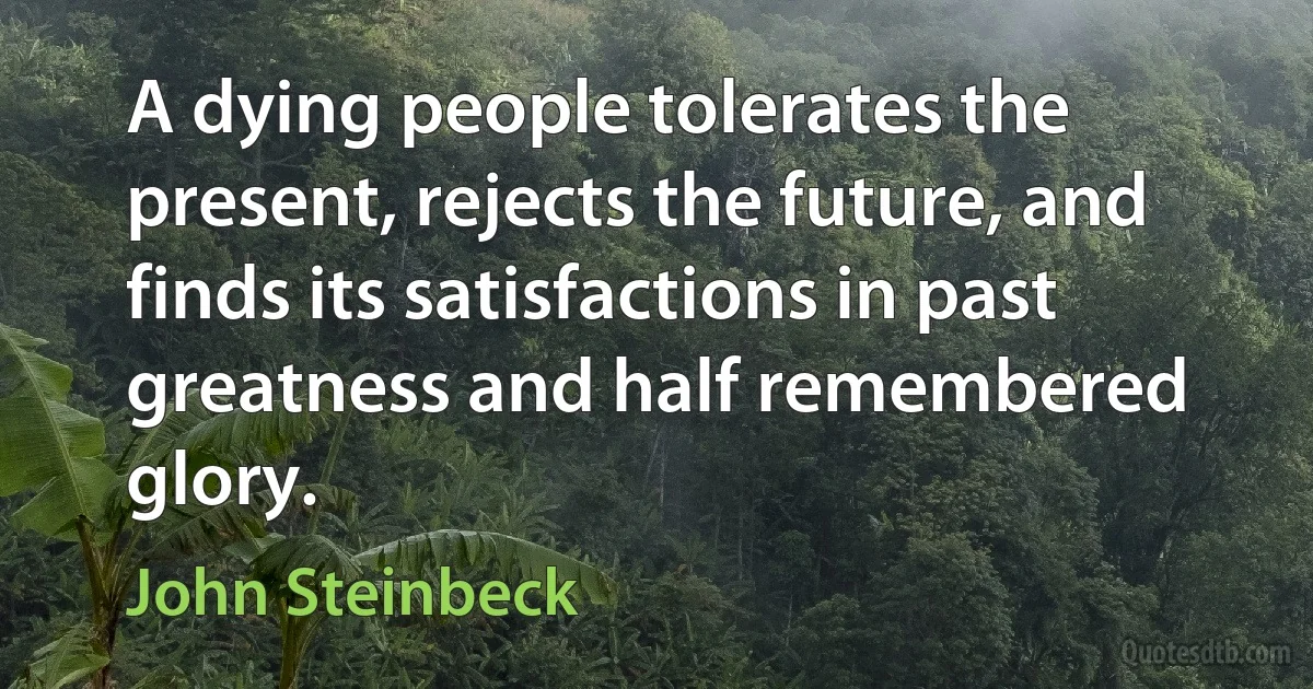 A dying people tolerates the present, rejects the future, and finds its satisfactions in past greatness and half remembered glory. (John Steinbeck)