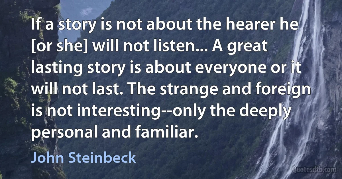 If a story is not about the hearer he [or she] will not listen... A great lasting story is about everyone or it will not last. The strange and foreign is not interesting--only the deeply personal and familiar. (John Steinbeck)