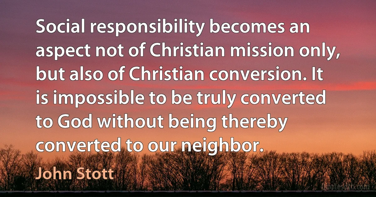 Social responsibility becomes an aspect not of Christian mission only, but also of Christian conversion. It is impossible to be truly converted to God without being thereby converted to our neighbor. (John Stott)