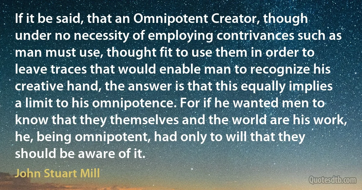 If it be said, that an Omnipotent Creator, though under no necessity of employing contrivances such as man must use, thought fit to use them in order to leave traces that would enable man to recognize his creative hand, the answer is that this equally implies a limit to his omnipotence. For if he wanted men to know that they themselves and the world are his work, he, being omnipotent, had only to will that they should be aware of it. (John Stuart Mill)