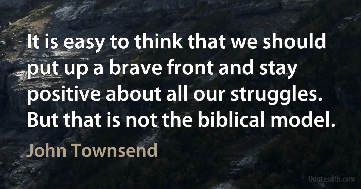 It is easy to think that we should put up a brave front and stay positive about all our struggles. But that is not the biblical model. (John Townsend)