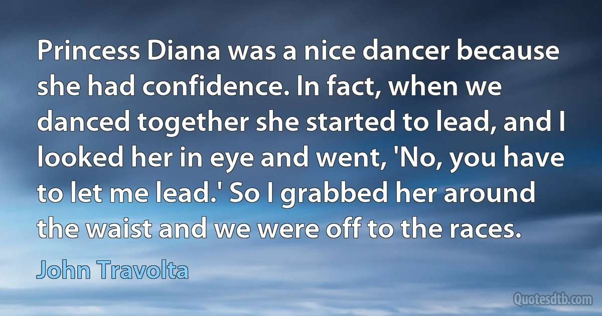 Princess Diana was a nice dancer because she had confidence. In fact, when we danced together she started to lead, and I looked her in eye and went, 'No, you have to let me lead.' So I grabbed her around the waist and we were off to the races. (John Travolta)