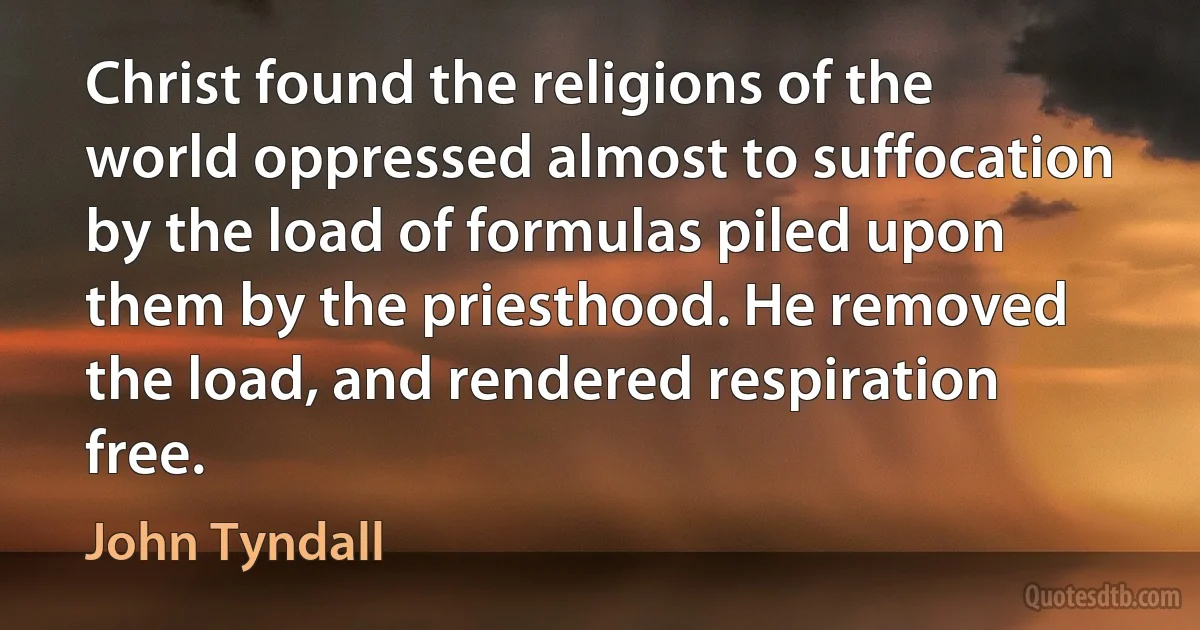 Christ found the religions of the world oppressed almost to suffocation by the load of formulas piled upon them by the priesthood. He removed the load, and rendered respiration free. (John Tyndall)