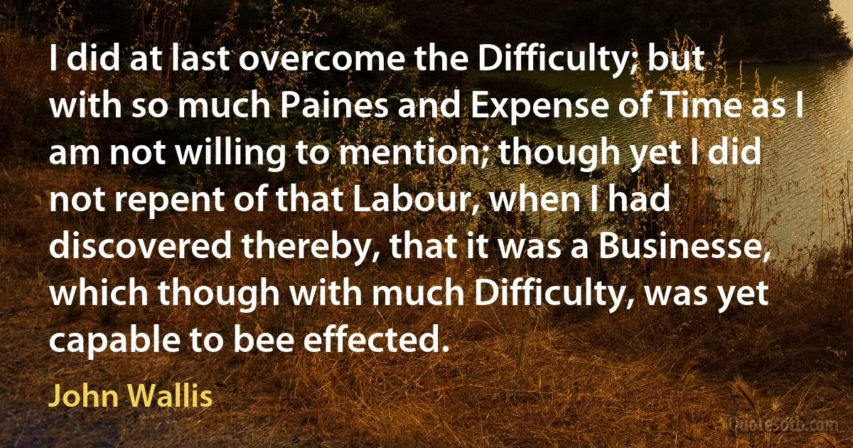 I did at last overcome the Difficulty; but with so much Paines and Expense of Time as I am not willing to mention; though yet I did not repent of that Labour, when I had discovered thereby, that it was a Businesse, which though with much Difficulty, was yet capable to bee effected. (John Wallis)