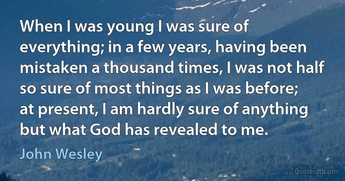 When I was young I was sure of everything; in a few years, having been mistaken a thousand times, I was not half so sure of most things as I was before; at present, I am hardly sure of anything but what God has revealed to me. (John Wesley)