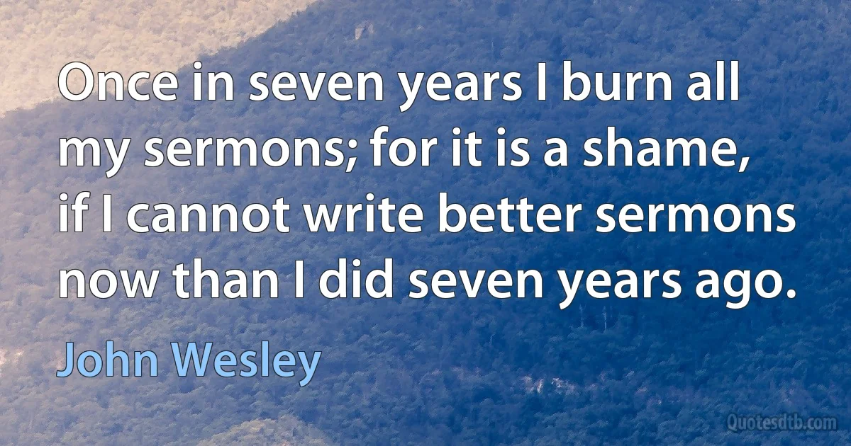 Once in seven years I burn all my sermons; for it is a shame, if I cannot write better sermons now than I did seven years ago. (John Wesley)