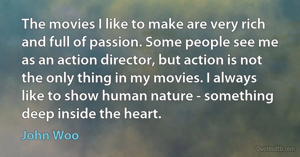 The movies I like to make are very rich and full of passion. Some people see me as an action director, but action is not the only thing in my movies. I always like to show human nature - something deep inside the heart. (John Woo)