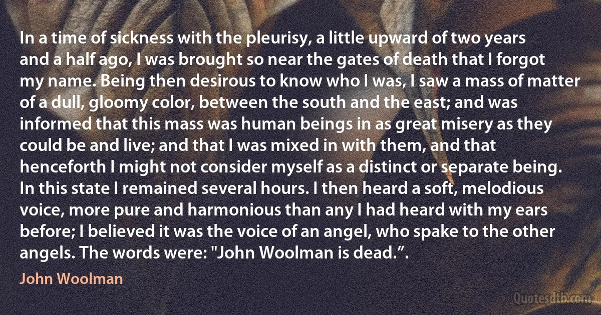 In a time of sickness with the pleurisy, a little upward of two years and a half ago, I was brought so near the gates of death that I forgot my name. Being then desirous to know who I was, I saw a mass of matter of a dull, gloomy color, between the south and the east; and was informed that this mass was human beings in as great misery as they could be and live; and that I was mixed in with them, and that henceforth I might not consider myself as a distinct or separate being. In this state I remained several hours. I then heard a soft, melodious voice, more pure and harmonious than any I had heard with my ears before; I believed it was the voice of an angel, who spake to the other angels. The words were: "John Woolman is dead.”. (John Woolman)