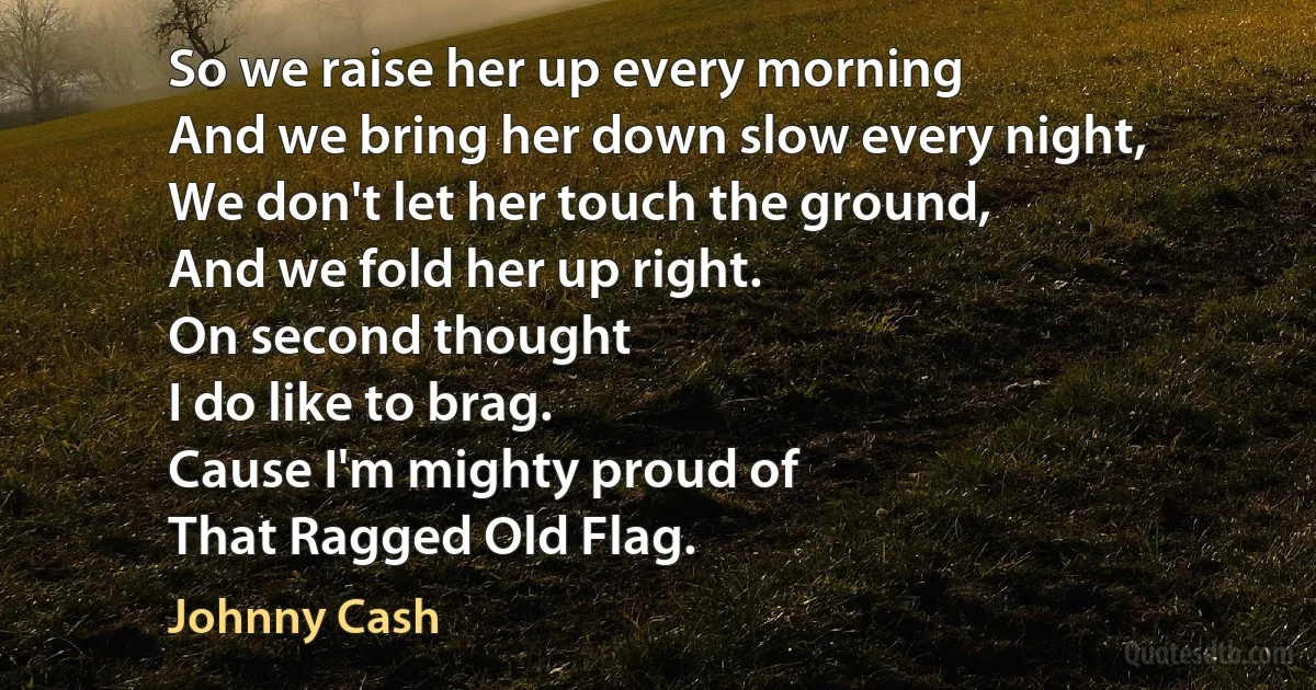 So we raise her up every morning
And we bring her down slow every night,
We don't let her touch the ground,
And we fold her up right.
On second thought
I do like to brag.
Cause I'm mighty proud of
That Ragged Old Flag. (Johnny Cash)