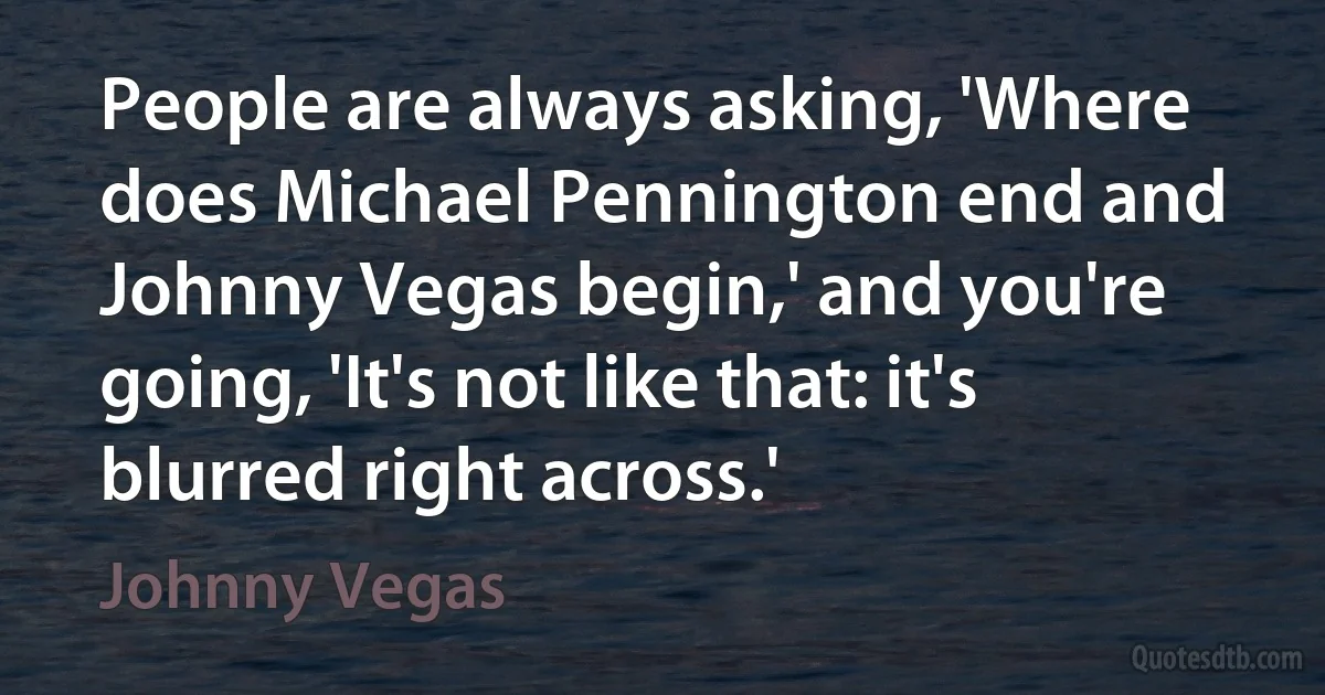 People are always asking, 'Where does Michael Pennington end and Johnny Vegas begin,' and you're going, 'It's not like that: it's blurred right across.' (Johnny Vegas)