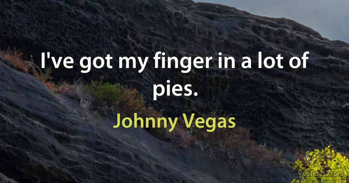 I've got my finger in a lot of pies. (Johnny Vegas)