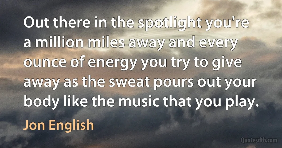 Out there in the spotlight you're a million miles away and every ounce of energy you try to give away as the sweat pours out your body like the music that you play. (Jon English)