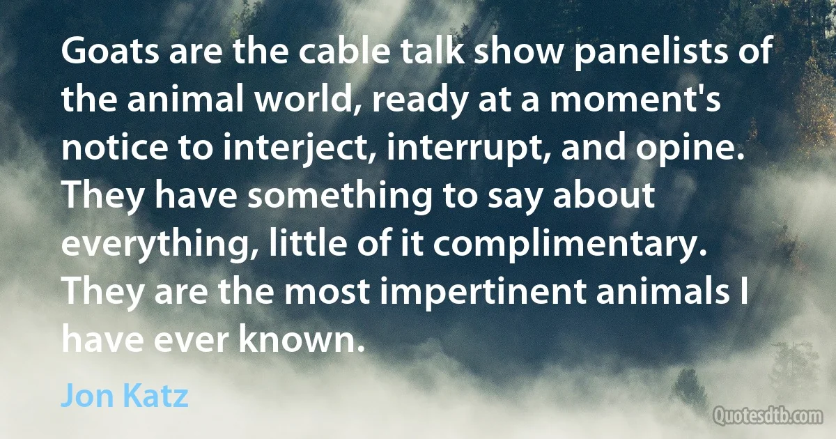 Goats are the cable talk show panelists of the animal world, ready at a moment's notice to interject, interrupt, and opine. They have something to say about everything, little of it complimentary. They are the most impertinent animals I have ever known. (Jon Katz)