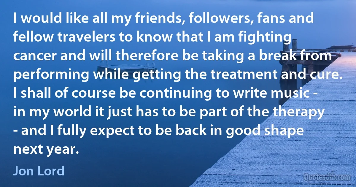 I would like all my friends, followers, fans and fellow travelers to know that I am fighting cancer and will therefore be taking a break from performing while getting the treatment and cure. I shall of course be continuing to write music - in my world it just has to be part of the therapy - and I fully expect to be back in good shape next year. (Jon Lord)