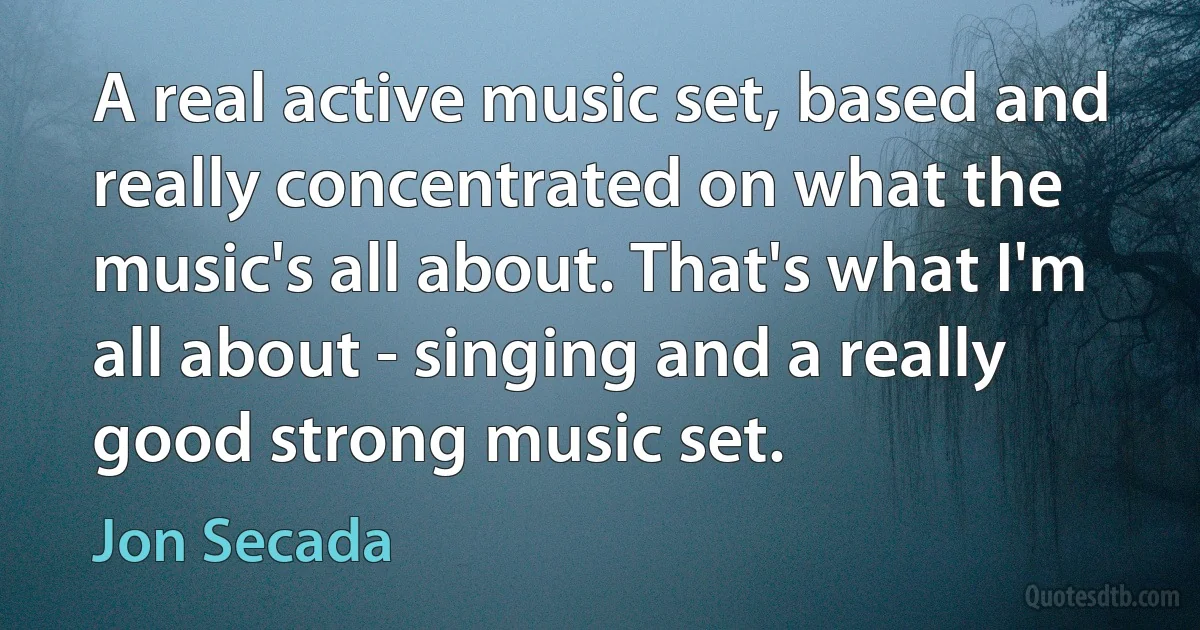 A real active music set, based and really concentrated on what the music's all about. That's what I'm all about - singing and a really good strong music set. (Jon Secada)