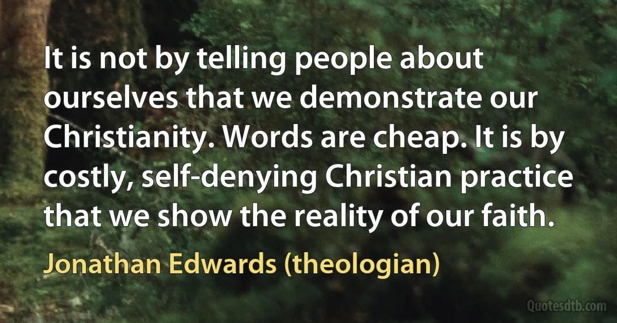 It is not by telling people about ourselves that we demonstrate our Christianity. Words are cheap. It is by costly, self-denying Christian practice that we show the reality of our faith. (Jonathan Edwards (theologian))