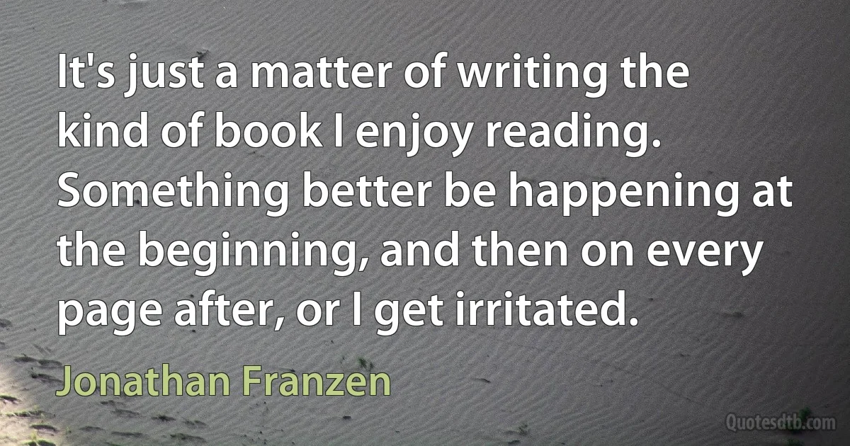 It's just a matter of writing the kind of book I enjoy reading. Something better be happening at the beginning, and then on every page after, or I get irritated. (Jonathan Franzen)