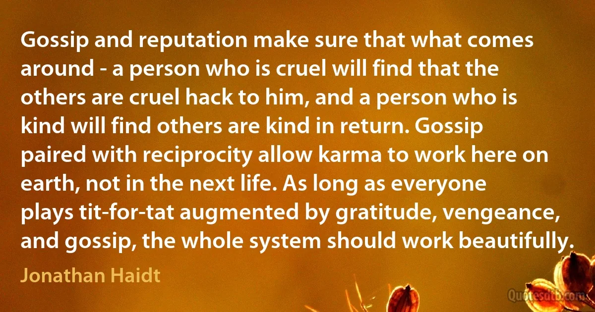 Gossip and reputation make sure that what comes around - a person who is cruel will find that the others are cruel hack to him, and a person who is kind will find others are kind in return. Gossip paired with reciprocity allow karma to work here on earth, not in the next life. As long as everyone plays tit-for-tat augmented by gratitude, vengeance, and gossip, the whole system should work beautifully. (Jonathan Haidt)