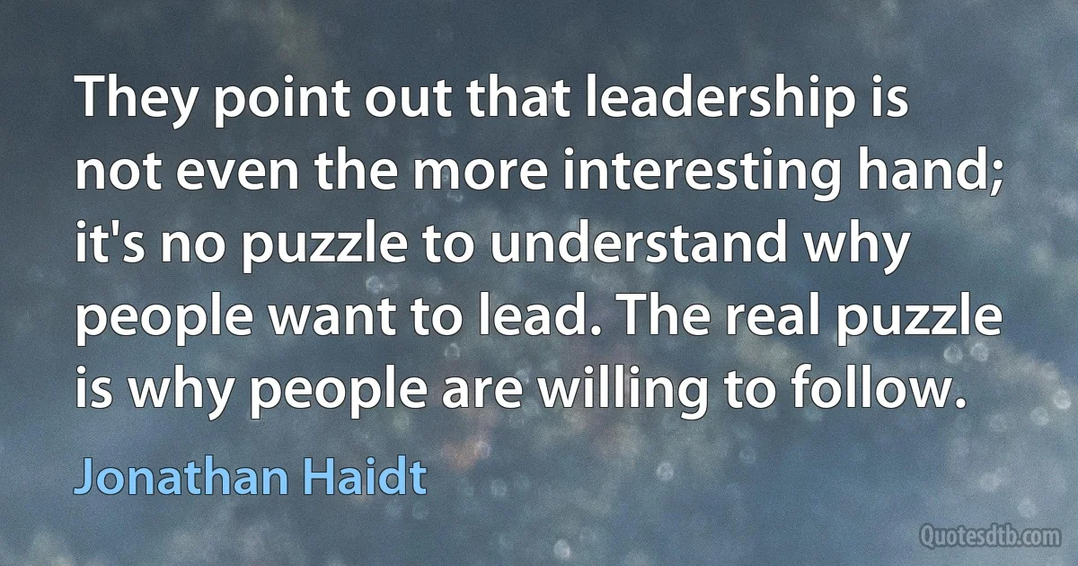 They point out that leadership is not even the more interesting hand; it's no puzzle to understand why people want to lead. The real puzzle is why people are willing to follow. (Jonathan Haidt)