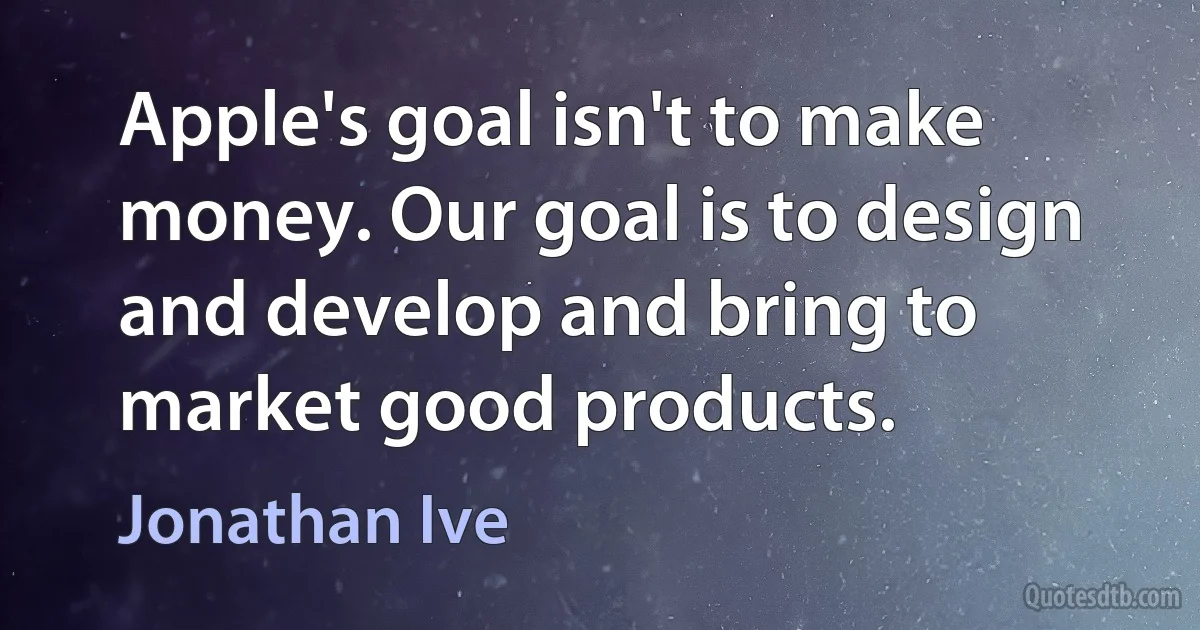 Apple's goal isn't to make money. Our goal is to design and develop and bring to market good products. (Jonathan Ive)