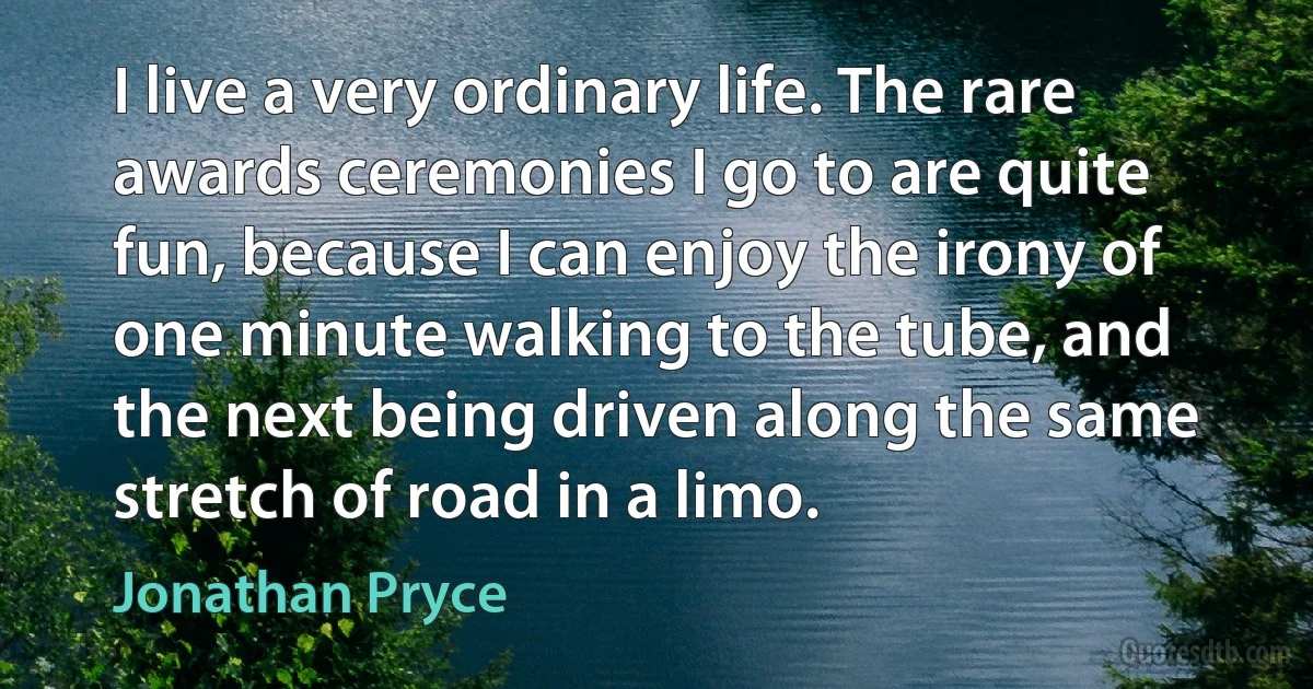 I live a very ordinary life. The rare awards ceremonies I go to are quite fun, because I can enjoy the irony of one minute walking to the tube, and the next being driven along the same stretch of road in a limo. (Jonathan Pryce)