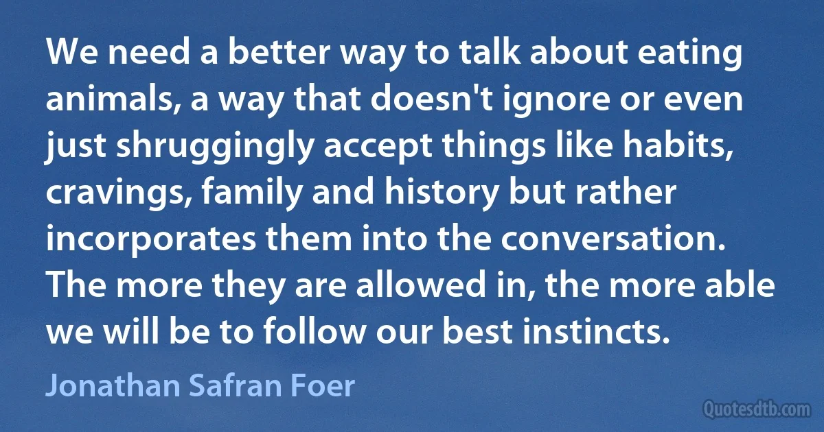 We need a better way to talk about eating animals, a way that doesn't ignore or even just shruggingly accept things like habits, cravings, family and history but rather incorporates them into the conversation. The more they are allowed in, the more able we will be to follow our best instincts. (Jonathan Safran Foer)