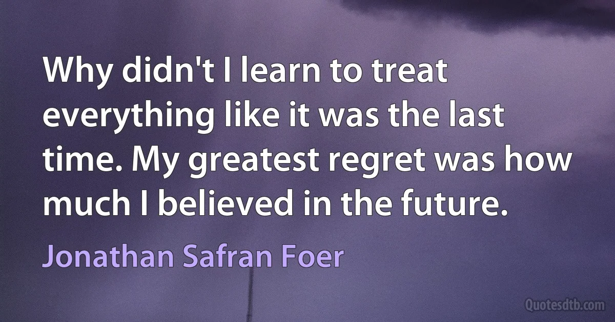 Why didn't I learn to treat everything like it was the last time. My greatest regret was how much I believed in the future. (Jonathan Safran Foer)