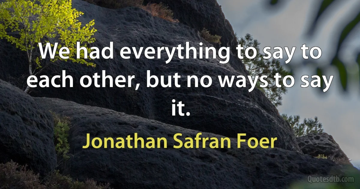 We had everything to say to each other, but no ways to say it. (Jonathan Safran Foer)