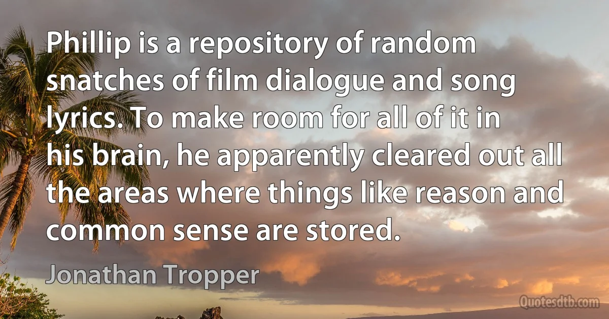 Phillip is a repository of random snatches of film dialogue and song lyrics. To make room for all of it in his brain, he apparently cleared out all the areas where things like reason and common sense are stored. (Jonathan Tropper)