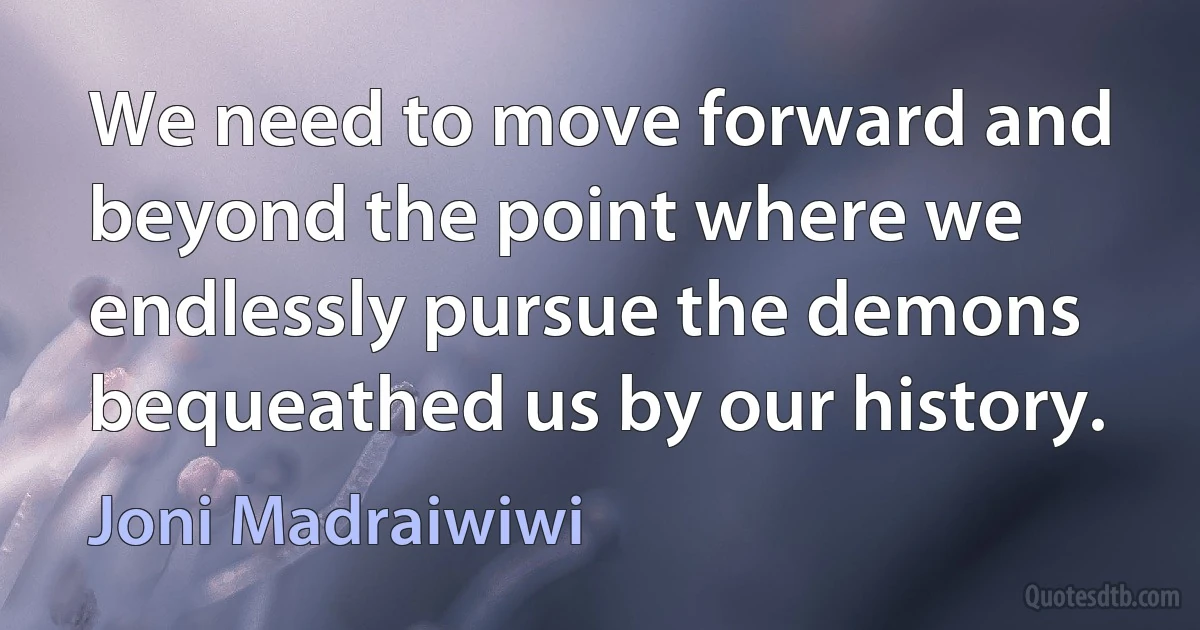 We need to move forward and beyond the point where we endlessly pursue the demons bequeathed us by our history. (Joni Madraiwiwi)