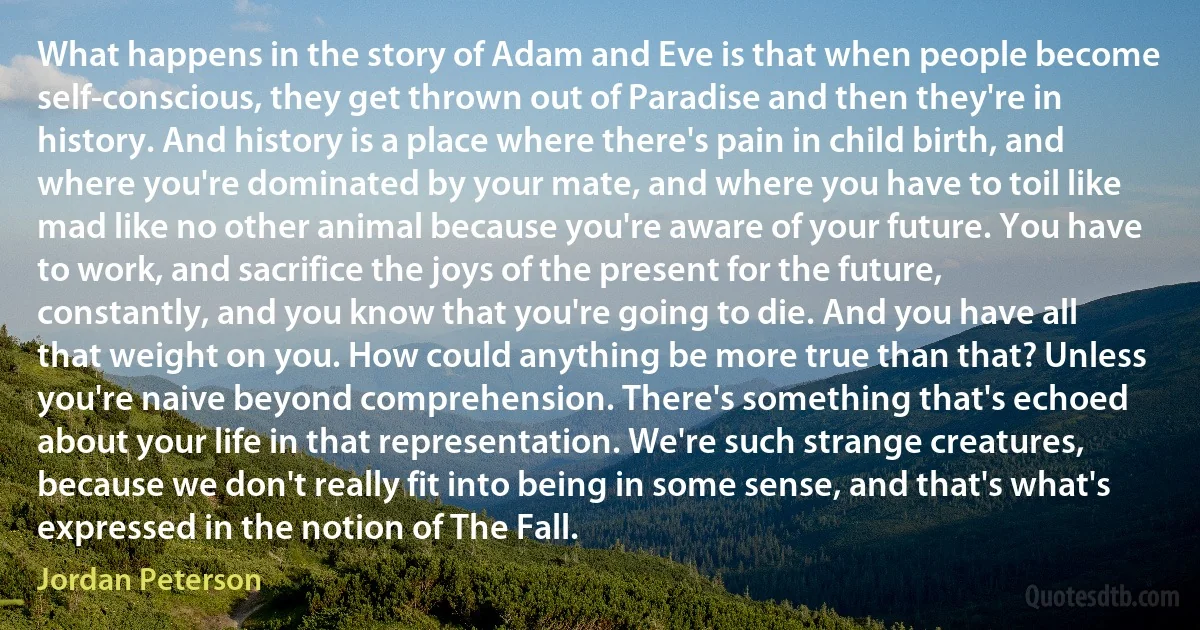 What happens in the story of Adam and Eve is that when people become self-conscious, they get thrown out of Paradise and then they're in history. And history is a place where there's pain in child birth, and where you're dominated by your mate, and where you have to toil like mad like no other animal because you're aware of your future. You have to work, and sacrifice the joys of the present for the future, constantly, and you know that you're going to die. And you have all that weight on you. How could anything be more true than that? Unless you're naive beyond comprehension. There's something that's echoed about your life in that representation. We're such strange creatures, because we don't really fit into being in some sense, and that's what's expressed in the notion of The Fall. (Jordan Peterson)