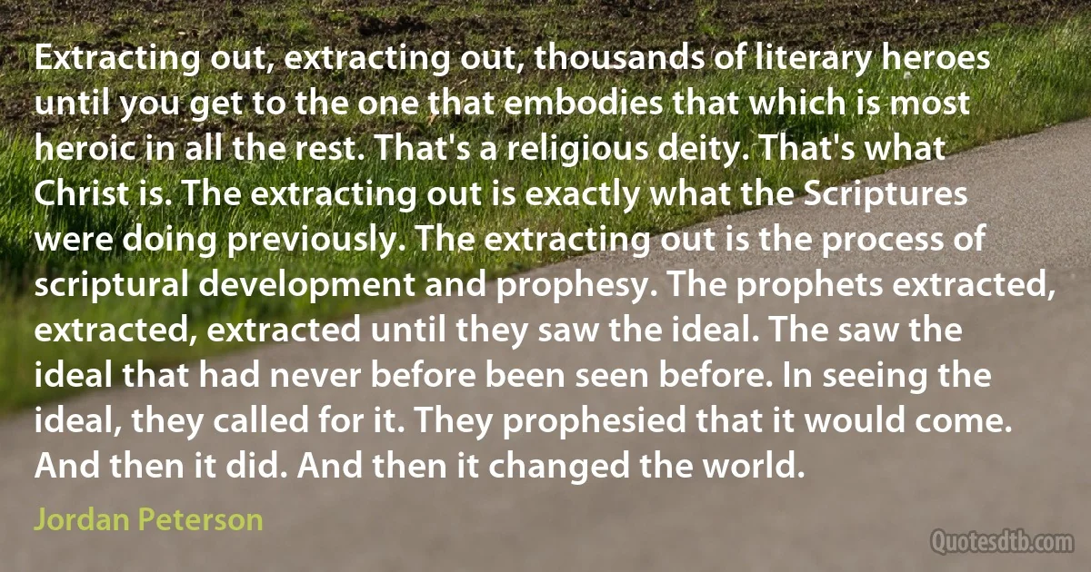 Extracting out, extracting out, thousands of literary heroes until you get to the one that embodies that which is most heroic in all the rest. That's a religious deity. That's what Christ is. The extracting out is exactly what the Scriptures were doing previously. The extracting out is the process of scriptural development and prophesy. The prophets extracted, extracted, extracted until they saw the ideal. The saw the ideal that had never before been seen before. In seeing the ideal, they called for it. They prophesied that it would come. And then it did. And then it changed the world. (Jordan Peterson)