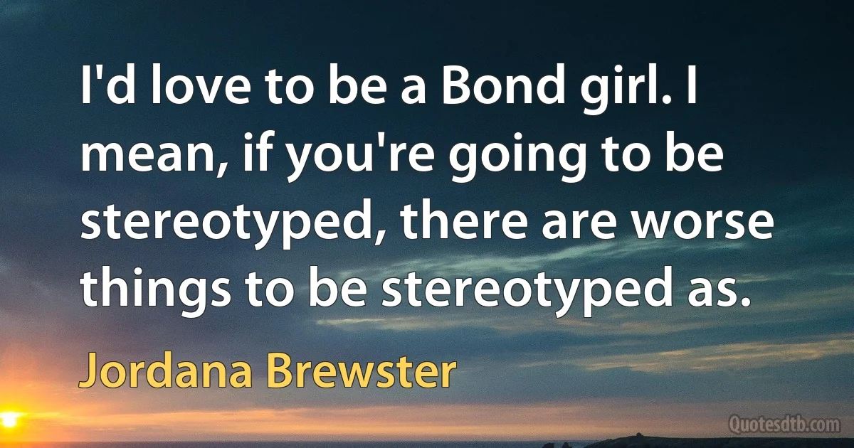 I'd love to be a Bond girl. I mean, if you're going to be stereotyped, there are worse things to be stereotyped as. (Jordana Brewster)