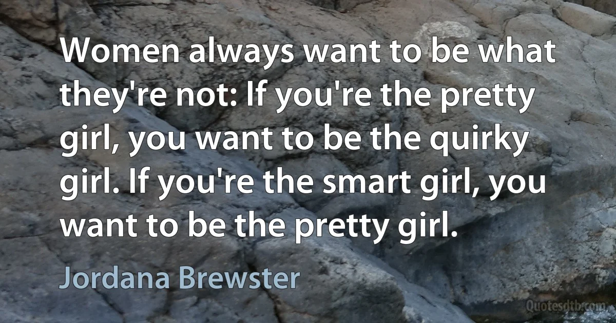 Women always want to be what they're not: If you're the pretty girl, you want to be the quirky girl. If you're the smart girl, you want to be the pretty girl. (Jordana Brewster)