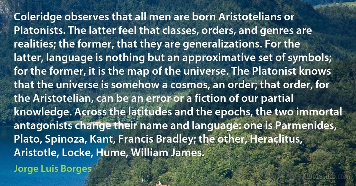 Coleridge observes that all men are born Aristotelians or Platonists. The latter feel that classes, orders, and genres are realities; the former, that they are generalizations. For the latter, language is nothing but an approximative set of symbols; for the former, it is the map of the universe. The Platonist knows that the universe is somehow a cosmos, an order; that order, for the Aristotelian, can be an error or a fiction of our partial knowledge. Across the latitudes and the epochs, the two immortal antagonists change their name and language: one is Parmenides, Plato, Spinoza, Kant, Francis Bradley; the other, Heraclitus, Aristotle, Locke, Hume, William James. (Jorge Luis Borges)