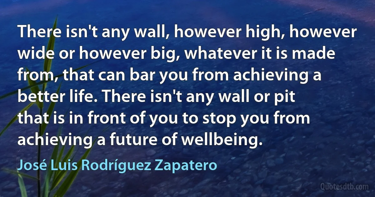 There isn't any wall, however high, however wide or however big, whatever it is made from, that can bar you from achieving a better life. There isn't any wall or pit that is in front of you to stop you from achieving a future of wellbeing. (José Luis Rodríguez Zapatero)