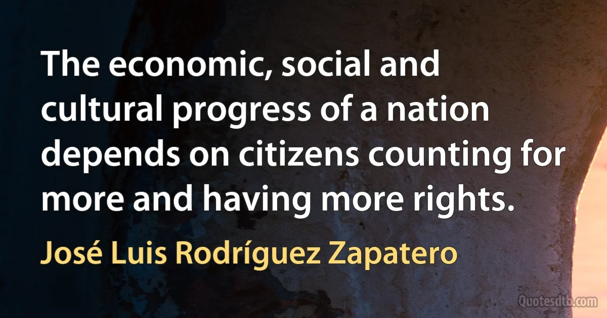 The economic, social and cultural progress of a nation depends on citizens counting for more and having more rights. (José Luis Rodríguez Zapatero)