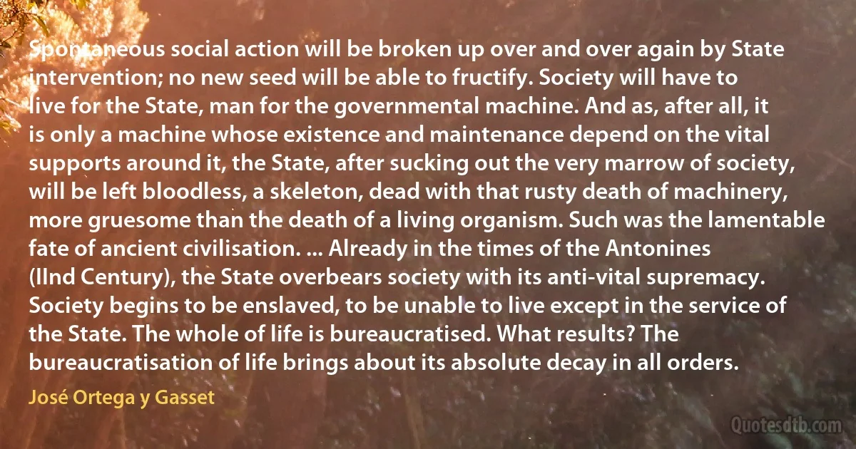 Spontaneous social action will be broken up over and over again by State intervention; no new seed will be able to fructify. Society will have to live for the State, man for the governmental machine. And as, after all, it is only a machine whose existence and maintenance depend on the vital supports around it, the State, after sucking out the very marrow of society, will be left bloodless, a skeleton, dead with that rusty death of machinery, more gruesome than the death of a living organism. Such was the lamentable fate of ancient civilisation. ... Already in the times of the Antonines (IInd Century), the State overbears society with its anti-vital supremacy. Society begins to be enslaved, to be unable to live except in the service of the State. The whole of life is bureaucratised. What results? The bureaucratisation of life brings about its absolute decay in all orders. (José Ortega y Gasset)