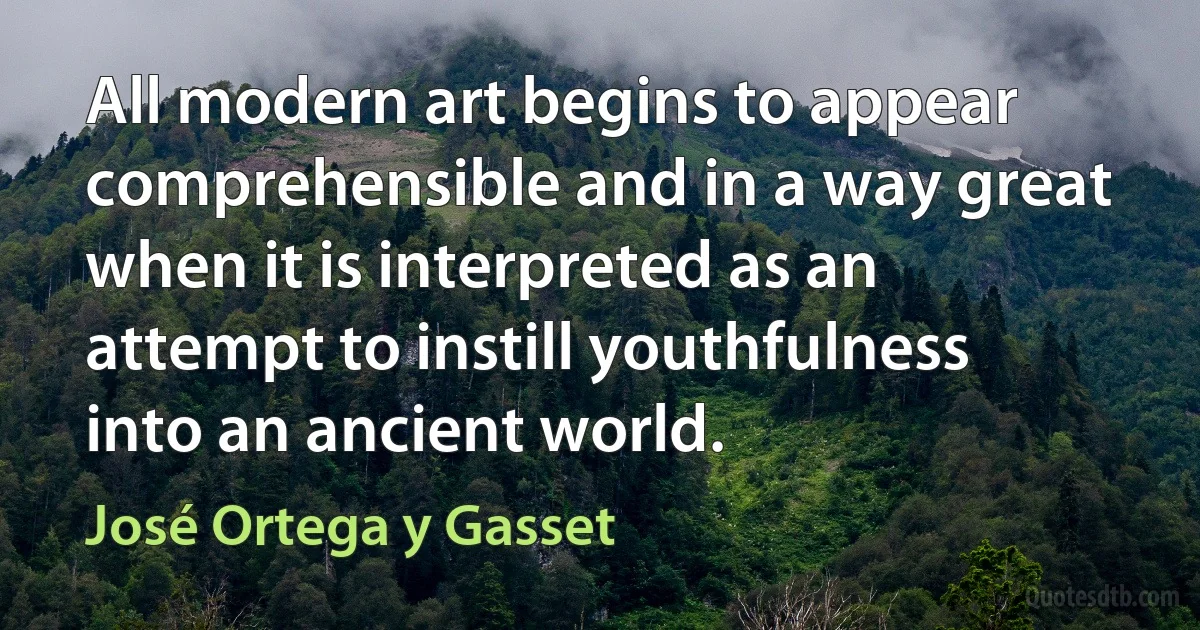 All modern art begins to appear comprehensible and in a way great when it is interpreted as an attempt to instill youthfulness into an ancient world. (José Ortega y Gasset)