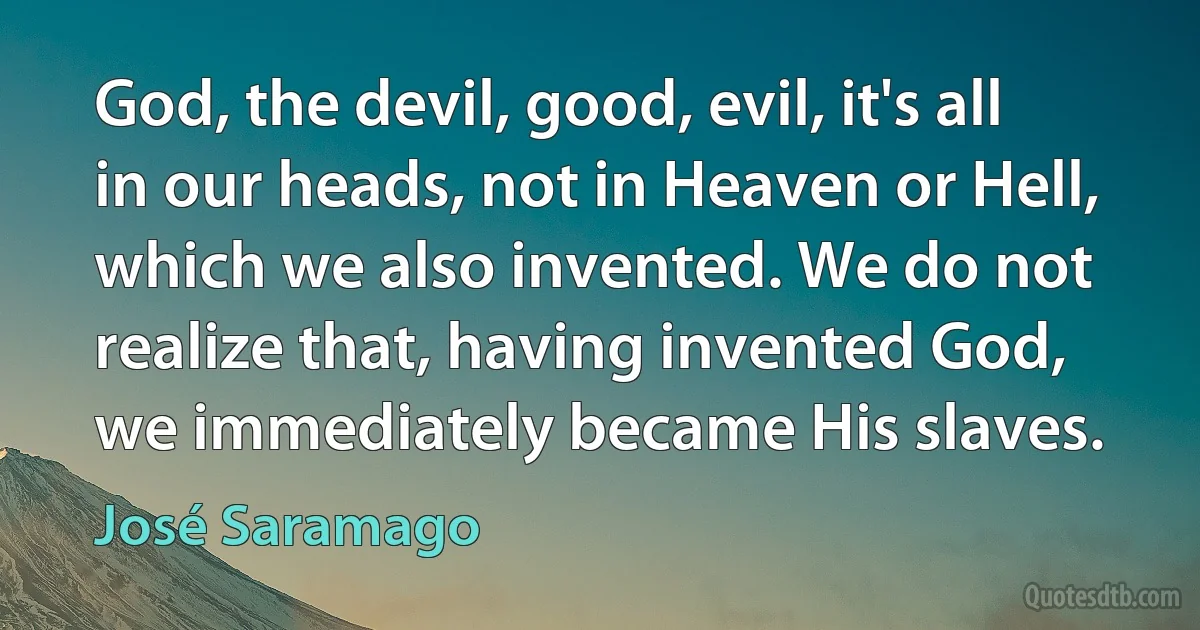 God, the devil, good, evil, it's all in our heads, not in Heaven or Hell, which we also invented. We do not realize that, having invented God, we immediately became His slaves. (José Saramago)