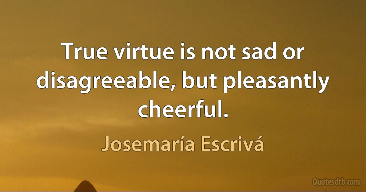 True virtue is not sad or disagreeable, but pleasantly cheerful. (Josemaría Escrivá)