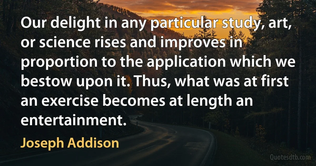 Our delight in any particular study, art, or science rises and improves in proportion to the application which we bestow upon it. Thus, what was at first an exercise becomes at length an entertainment. (Joseph Addison)