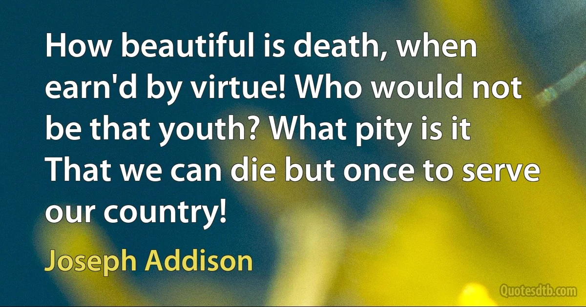 How beautiful is death, when earn'd by virtue! Who would not be that youth? What pity is it That we can die but once to serve our country! (Joseph Addison)